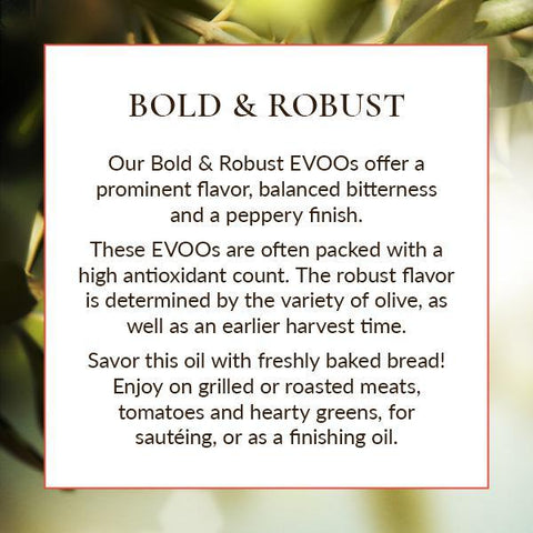 Our Bold and Robust EVOOs offer a prominent flavor, balanced bitterness, and peppery finish